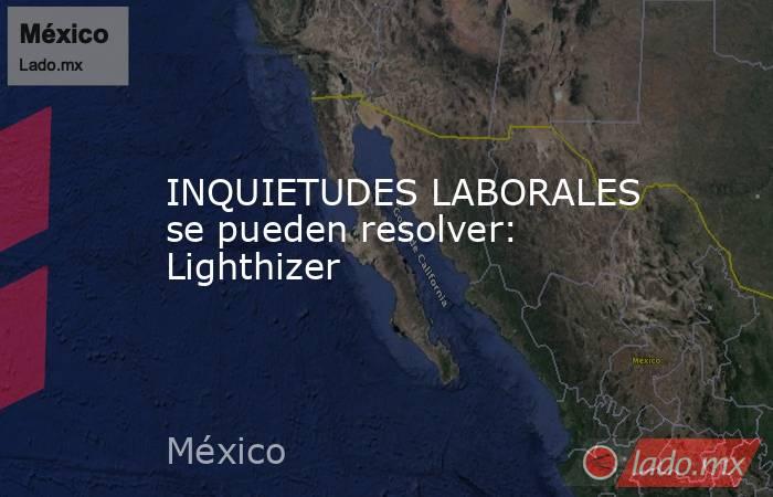 INQUIETUDES LABORALES se pueden resolver: Lighthizer. Noticias en tiempo real