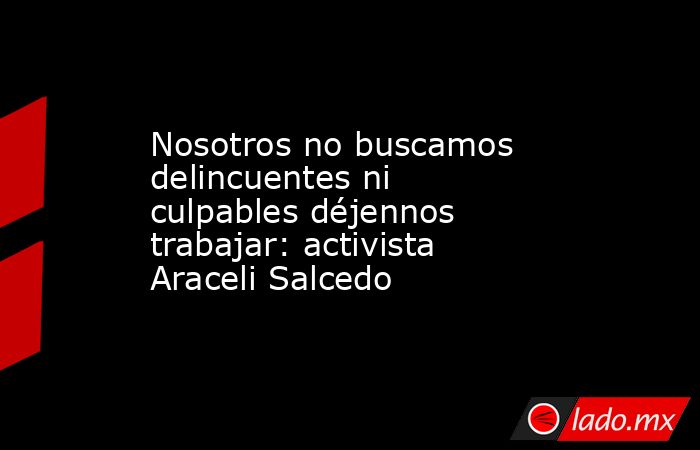 Nosotros no buscamos delincuentes ni culpables déjennos trabajar: activista Araceli Salcedo. Noticias en tiempo real