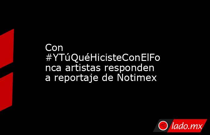 Con #YTúQuéHicisteConElFonca artistas responden a reportaje de Notimex. Noticias en tiempo real