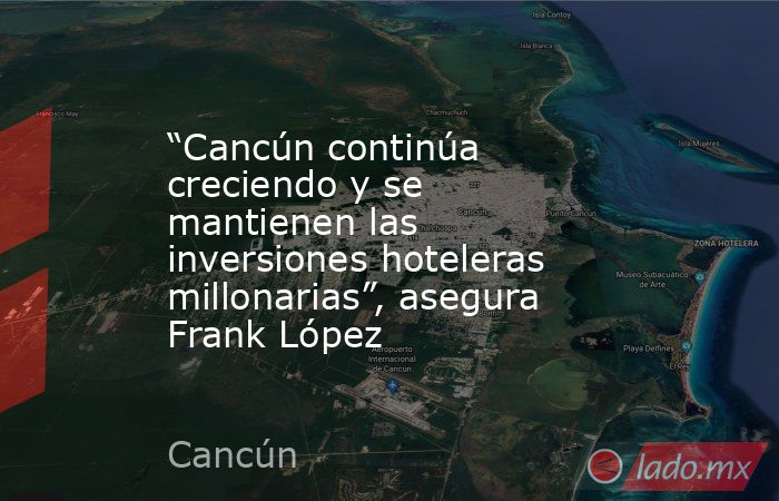 “Cancún continúa creciendo y se mantienen las inversiones hoteleras millonarias”, asegura Frank López. Noticias en tiempo real