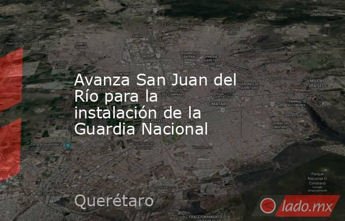 Avanza San Juan del Río para la instalación de la Guardia Nacional. Noticias en tiempo real