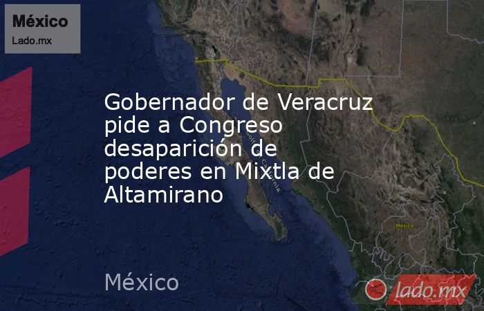 Gobernador de Veracruz pide a Congreso desaparición de poderes en Mixtla de Altamirano. Noticias en tiempo real