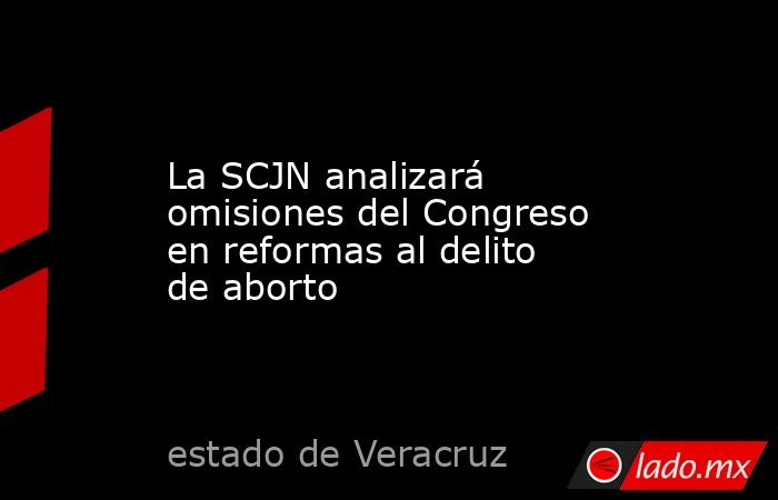 La SCJN analizará omisiones del Congreso en reformas al delito de aborto. Noticias en tiempo real