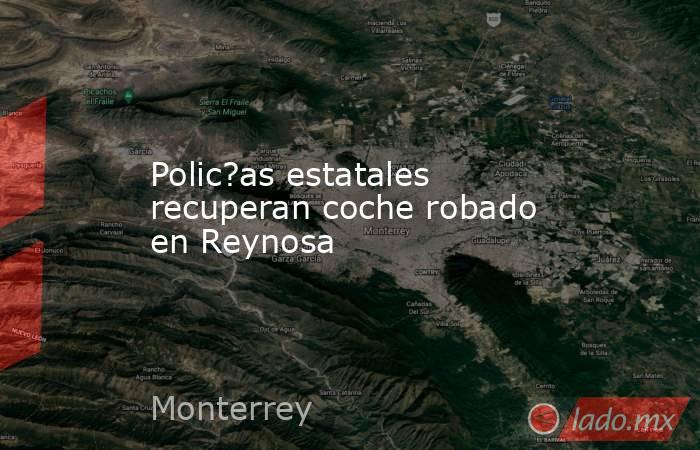 Polic?as estatales recuperan coche robado en Reynosa. Noticias en tiempo real