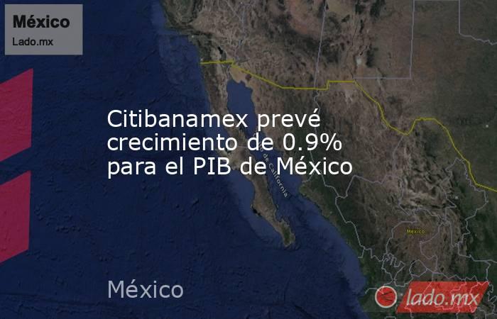 Citibanamex prevé crecimiento de 0.9% para el PIB de México. Noticias en tiempo real