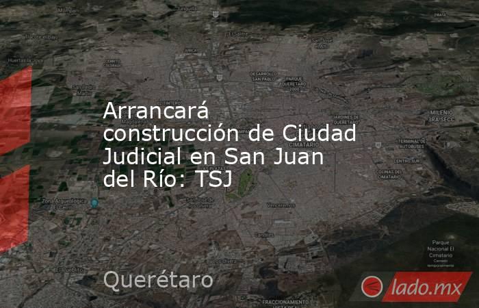 Arrancará construcción de Ciudad Judicial en San Juan del Río: TSJ. Noticias en tiempo real