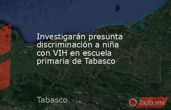 Investigarán presunta discriminación a niña con VIH en escuela primaria de Tabasco. Noticias en tiempo real