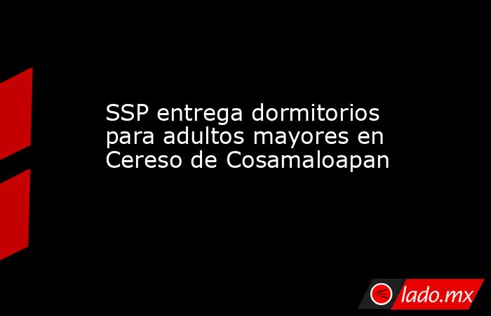 SSP entrega dormitorios para adultos mayores en Cereso de Cosamaloapan. Noticias en tiempo real
