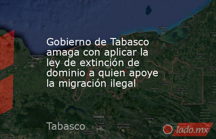 Gobierno de Tabasco amaga con aplicar la ley de extinción de dominio a quien apoye la migración ilegal. Noticias en tiempo real