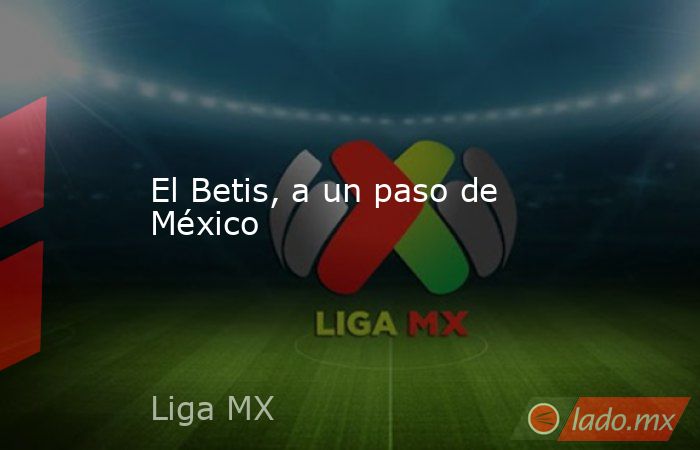 El Betis, a un paso de México. Noticias en tiempo real