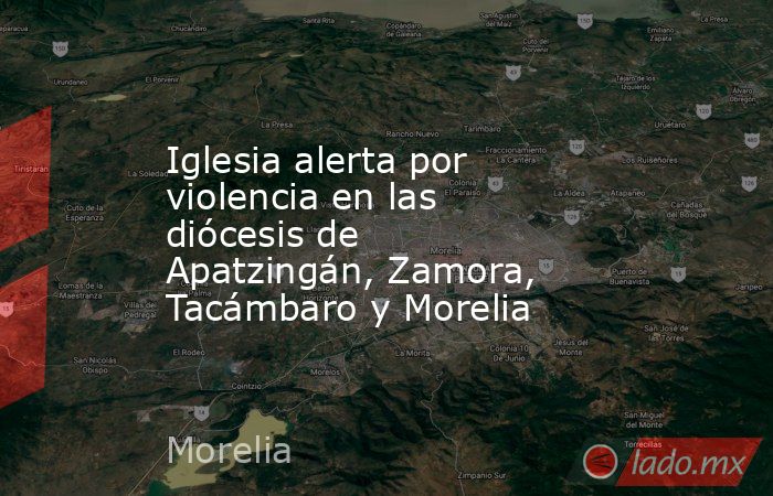Iglesia alerta por violencia en las diócesis de Apatzingán, Zamora, Tacámbaro y Morelia. Noticias en tiempo real