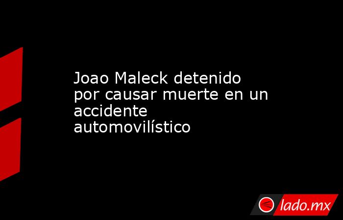 Joao Maleck detenido por causar muerte en un accidente automovilístico. Noticias en tiempo real