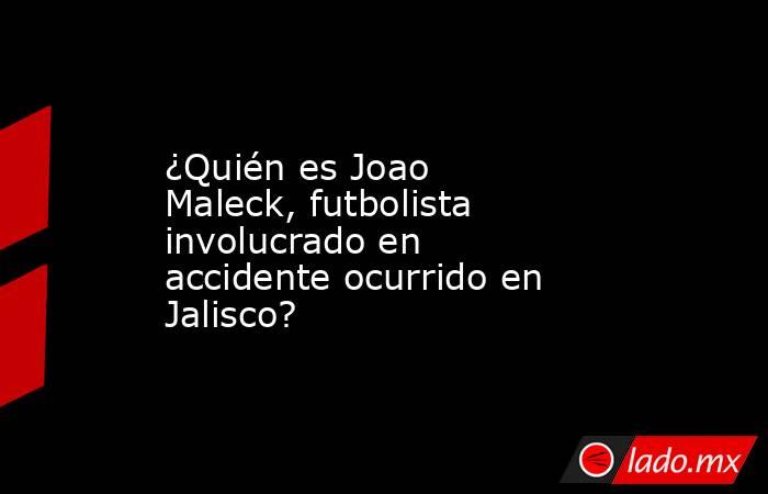 ¿Quién es Joao Maleck, futbolista involucrado en accidente ocurrido en Jalisco?. Noticias en tiempo real