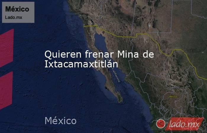 Quieren frenar Mina de Ixtacamaxtitlán. Noticias en tiempo real