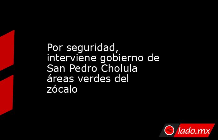 Por seguridad, interviene gobierno de San Pedro Cholula áreas verdes del zócalo. Noticias en tiempo real