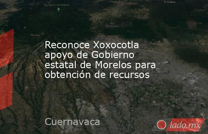 Reconoce Xoxocotla apoyo de Gobierno estatal de Morelos para obtención de recursos. Noticias en tiempo real