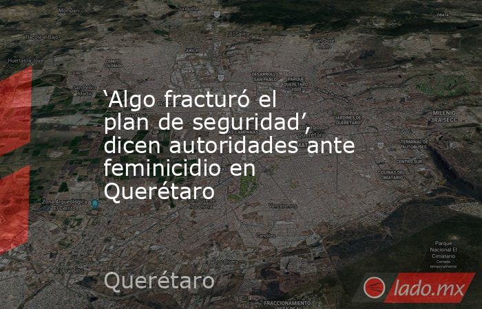 ‘Algo fracturó el plan de seguridad’, dicen autoridades ante feminicidio en Querétaro. Noticias en tiempo real