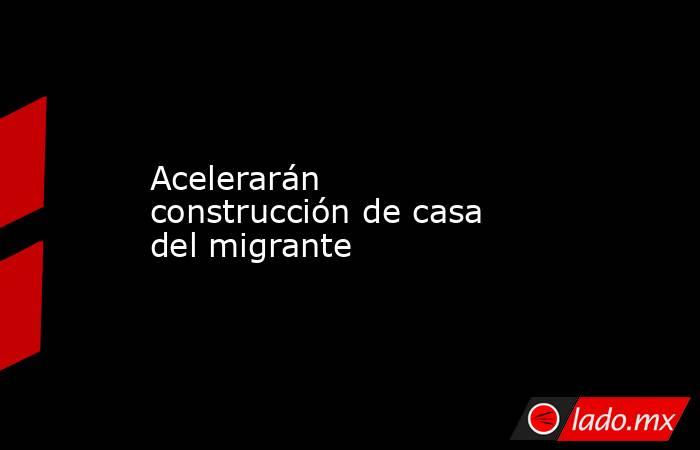 Acelerarán construcción de casa del migrante. Noticias en tiempo real