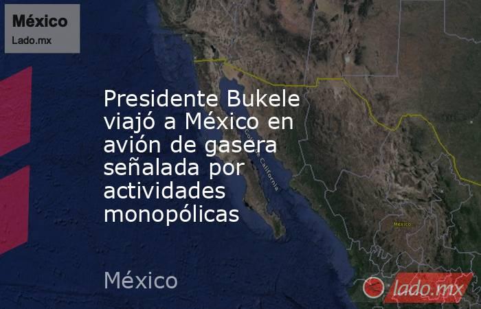 Presidente Bukele viajó a México en avión de gasera señalada por actividades monopólicas. Noticias en tiempo real