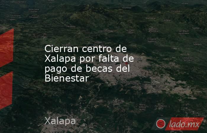 Cierran centro de Xalapa por falta de pago de becas del Bienestar. Noticias en tiempo real