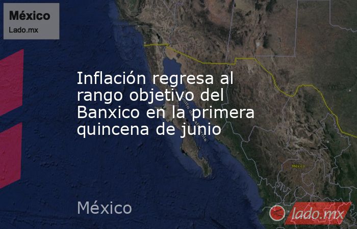 Inflación regresa al rango objetivo del Banxico en la primera quincena de junio. Noticias en tiempo real