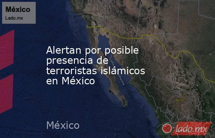 Alertan por posible presencia de terroristas islámicos en México. Noticias en tiempo real