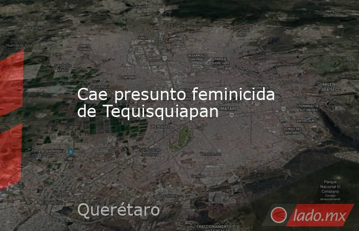Cae presunto feminicida de Tequisquiapan. Noticias en tiempo real