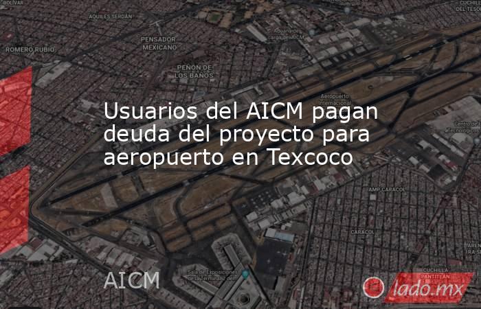 Usuarios del AICM pagan deuda del proyecto para aeropuerto en Texcoco. Noticias en tiempo real