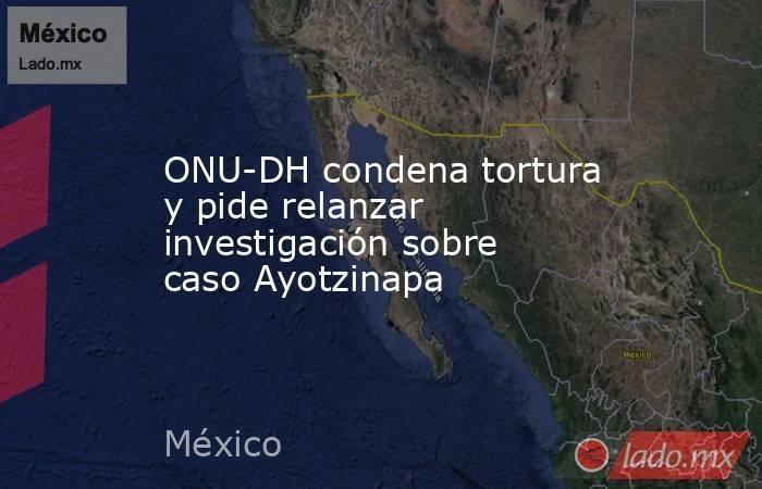 ONU-DH condena tortura y pide relanzar investigación sobre caso Ayotzinapa. Noticias en tiempo real