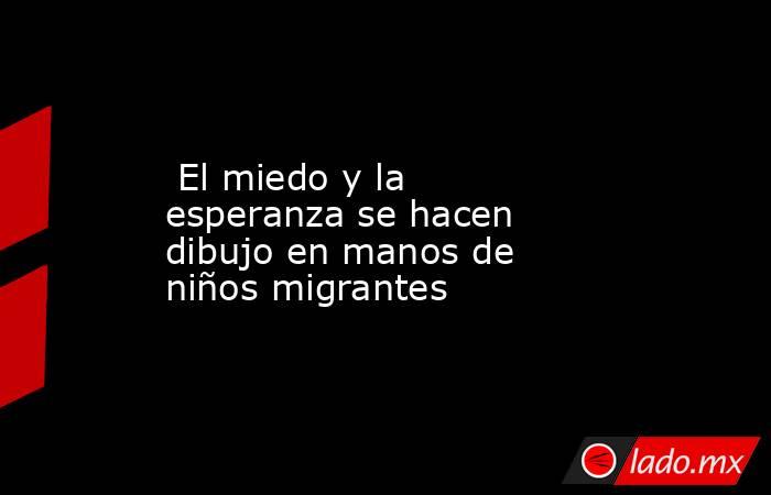  El miedo y la esperanza se hacen dibujo en manos de niños migrantes. Noticias en tiempo real