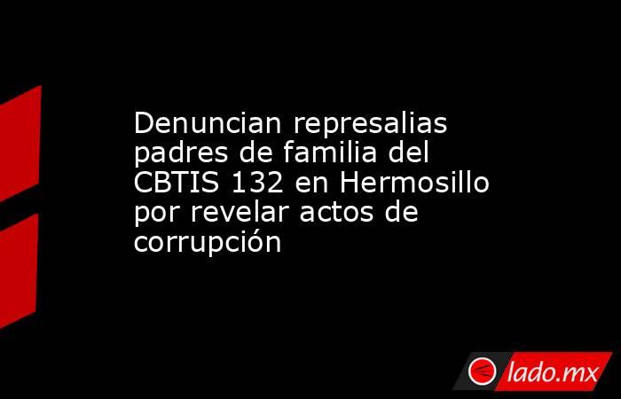 Denuncian represalias padres de familia del CBTIS 132 en Hermosillo por revelar actos de corrupción. Noticias en tiempo real