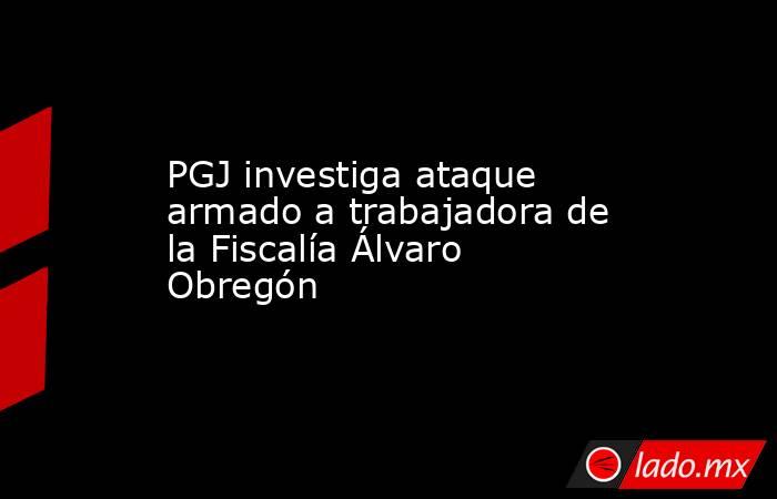 PGJ investiga ataque armado a trabajadora de la Fiscalía Álvaro Obregón. Noticias en tiempo real