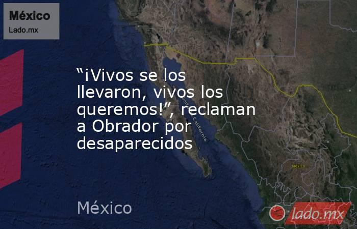 “¡Vivos se los llevaron, vivos los queremos!”, reclaman a Obrador por desaparecidos. Noticias en tiempo real