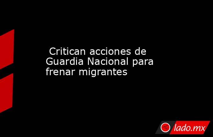  Critican acciones de Guardia Nacional para frenar migrantes. Noticias en tiempo real