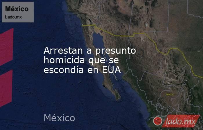 Arrestan a presunto homicida que se escondía en EUA. Noticias en tiempo real