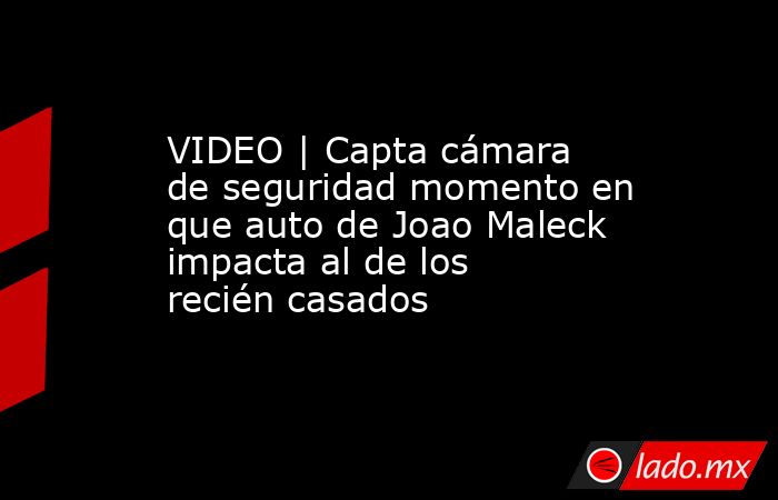 VIDEO | Capta cámara de seguridad momento en que auto de Joao Maleck impacta al de los recién casados. Noticias en tiempo real