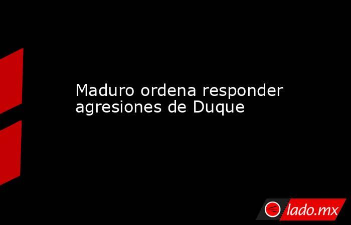 Maduro ordena responder agresiones de Duque. Noticias en tiempo real