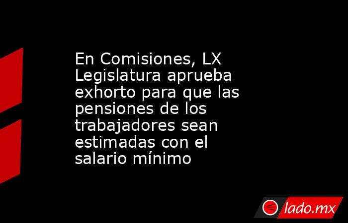 En Comisiones, LX Legislatura aprueba exhorto para que las pensiones de los trabajadores sean estimadas con el salario mínimo. Noticias en tiempo real