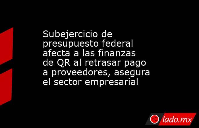 Subejercicio de presupuesto federal afecta a las finanzas de QR al retrasar pago a proveedores, asegura el sector empresarial. Noticias en tiempo real