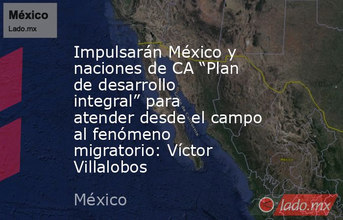 Impulsarán México y naciones de CA “Plan de desarrollo integral” para atender desde el campo al fenómeno migratorio: Víctor Villalobos. Noticias en tiempo real