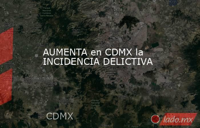 AUMENTA en CDMX la INCIDENCIA DELICTIVA. Noticias en tiempo real
