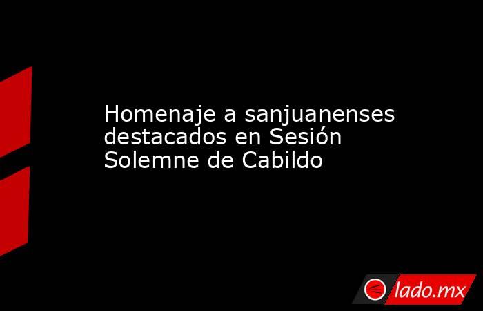 Homenaje a sanjuanenses destacados en Sesión Solemne de Cabildo . Noticias en tiempo real