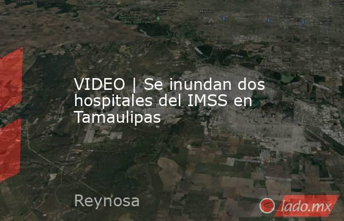 VIDEO | Se inundan dos hospitales del IMSS en Tamaulipas. Noticias en tiempo real