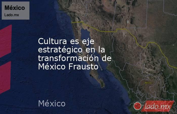 Cultura es eje estratégico en la transformación de México Frausto. Noticias en tiempo real