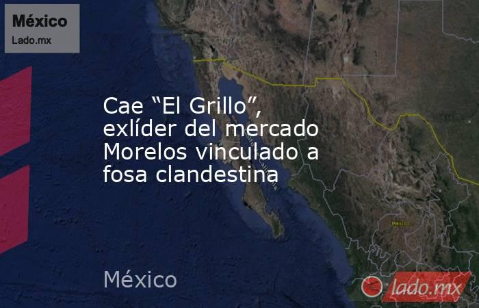 Cae “El Grillo”, exlíder del mercado Morelos vinculado a fosa clandestina. Noticias en tiempo real