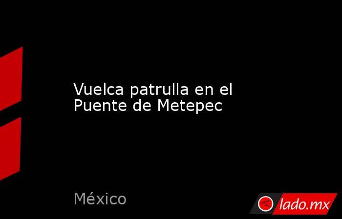 Vuelca patrulla en el Puente de Metepec. Noticias en tiempo real