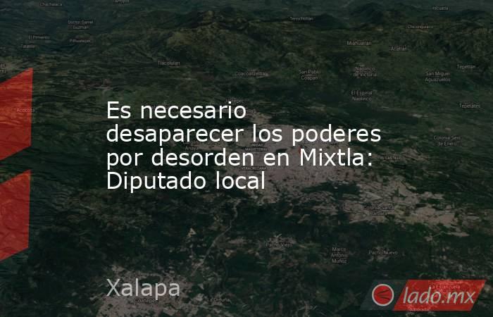 Es necesario desaparecer los poderes por desorden en Mixtla: Diputado local. Noticias en tiempo real