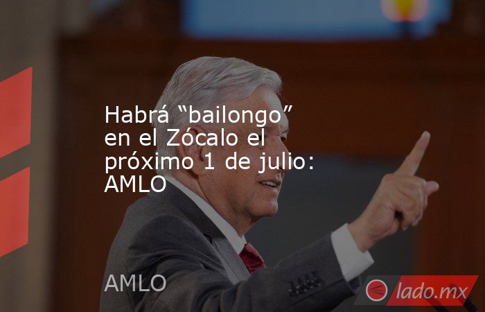 Habrá “bailongo” en el Zócalo el próximo 1 de julio: AMLO. Noticias en tiempo real