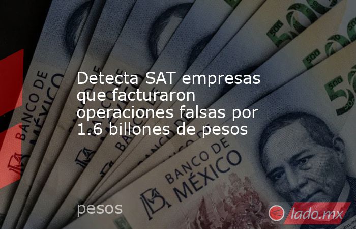 Detecta SAT empresas que facturaron operaciones falsas por 1.6 billones de pesos. Noticias en tiempo real