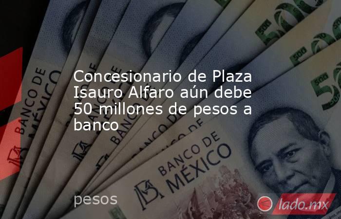 Concesionario de Plaza Isauro Alfaro aún debe 50 millones de pesos a banco. Noticias en tiempo real